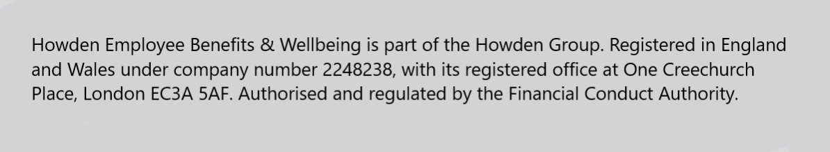Employee Benefits Statement - Howden Employee Benefits & Wellbeing is part of the Howden Group. Registered in England and Wales under company number 2248238, with its registered office at One Creechurch Place, London EC3A 5AF. Authorised and regulated by the Financial Conduct Authority. 